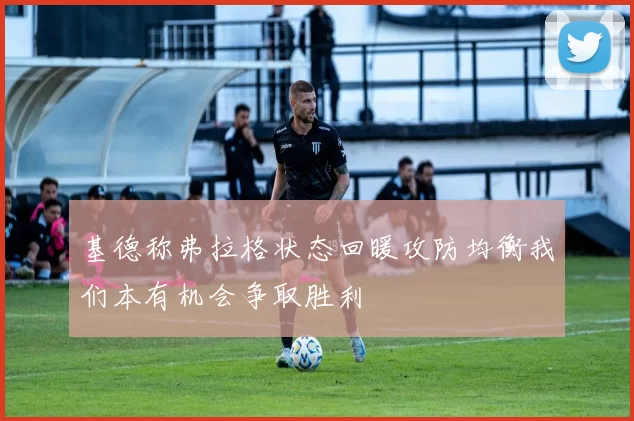 基德称弗拉格状态回暖攻防均衡我们本有机会争取胜利
