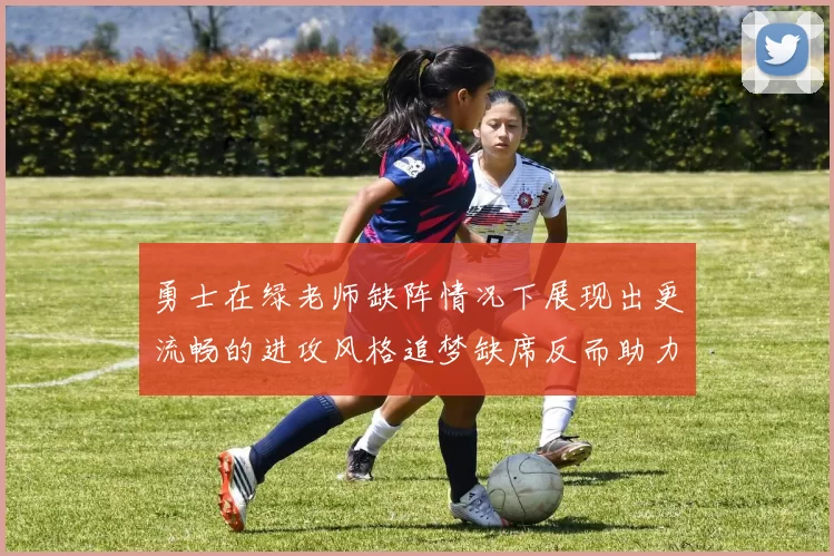 勇士在绿老师缺阵情况下展现出更流畅的进攻风格追梦缺席反而助力球队表现提升