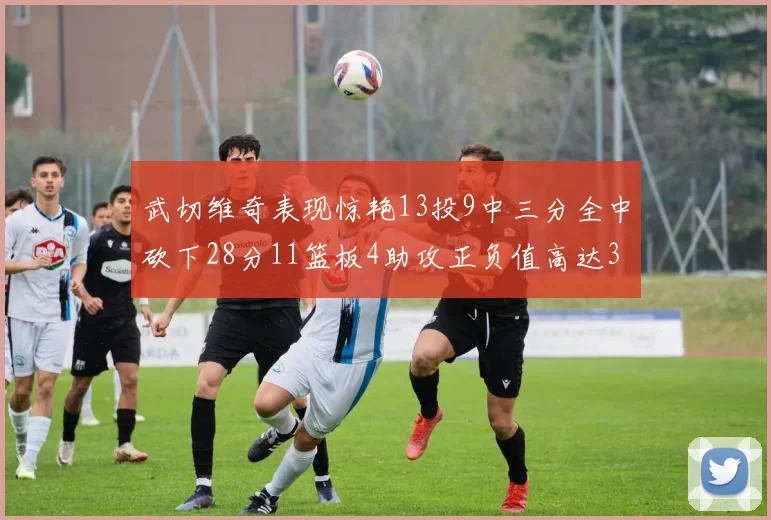 武切维奇表现惊艳13投9中三分全中砍下28分11篮板4助攻正负值高达35