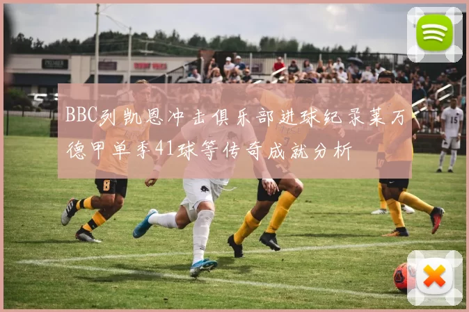 BBC列凯恩冲击俱乐部进球纪录莱万德甲单季41球等传奇成就分析