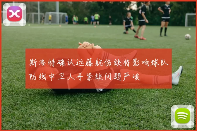斯洛特确认远藤航伤缺将影响球队防线中卫人手紧缺问题严峻