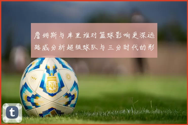 詹姆斯与库里谁对篮球影响更深远路威分析超级球队与三分时代的形成