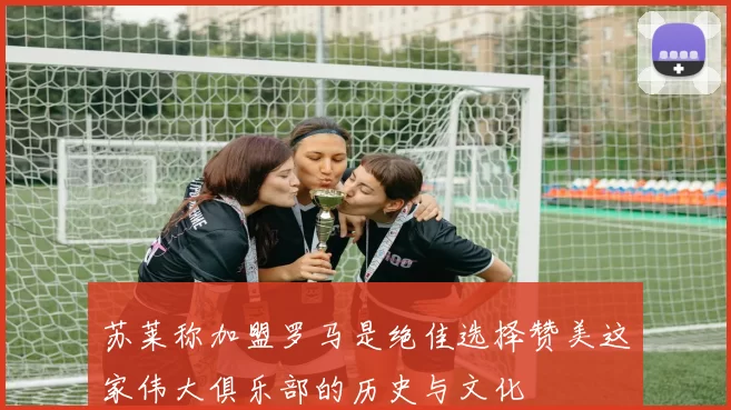 苏莱称加盟罗马是绝佳选择赞美这家伟大俱乐部的历史与文化