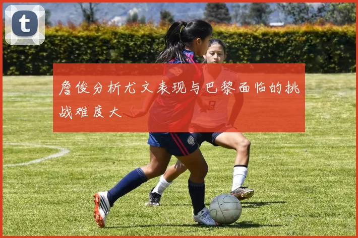 詹俊分析尤文表现与巴黎面临的挑战难度大
