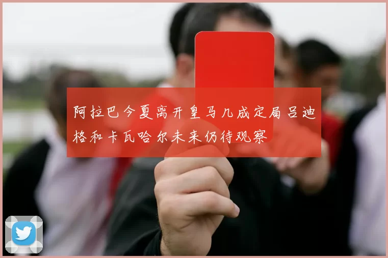 阿拉巴今夏离开皇马几成定局吕迪格和卡瓦哈尔未来仍待观察