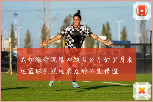 武切维奇深情回顾与公牛的岁月表达篮球生涯结束后的不变情谊