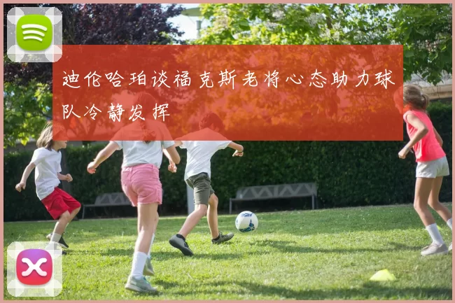 迪伦哈珀谈福克斯老将心态助力球队冷静发挥