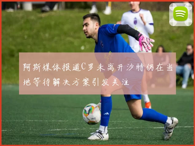 阿斯媒体报道C罗未离开沙特仍在当地等待解决方案引发关注