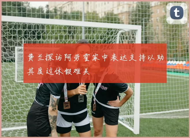 费兰探访阿劳霍家中表达支持以助其度过休假难关