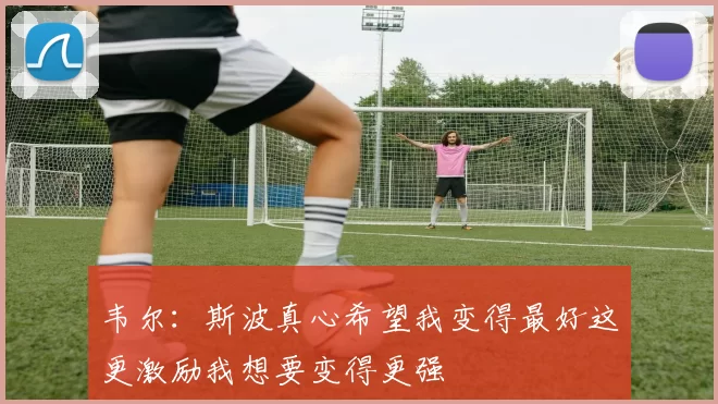韦尔：斯波真心希望我变得最好这更激励我想要变得更强