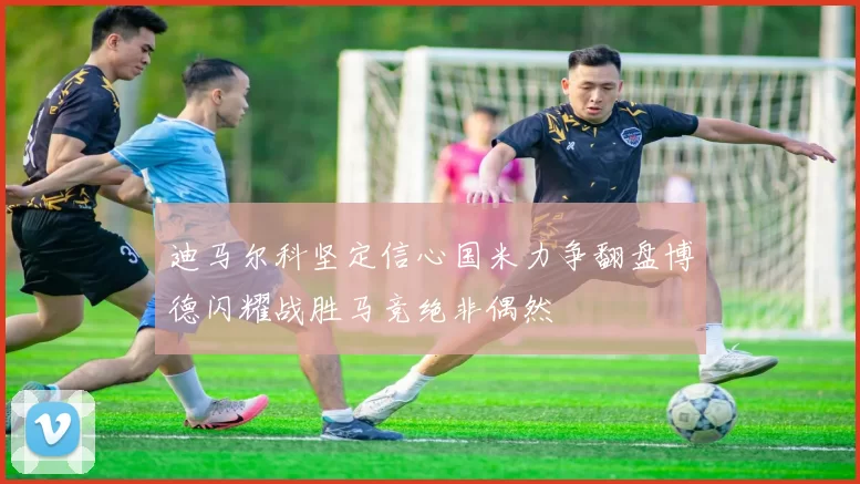 迪马尔科坚定信心国米力争翻盘博德闪耀战胜马竞绝非偶然