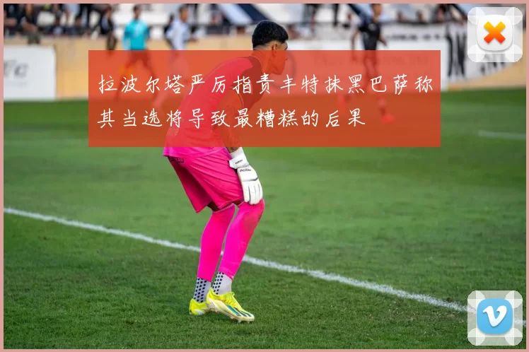 拉波尔塔严厉指责丰特抹黑巴萨称其当选将导致最糟糕的后果