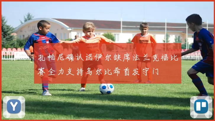 孔帕尼确认诺伊尔缺席法兰克福比赛全力支持乌尔比希首发守门