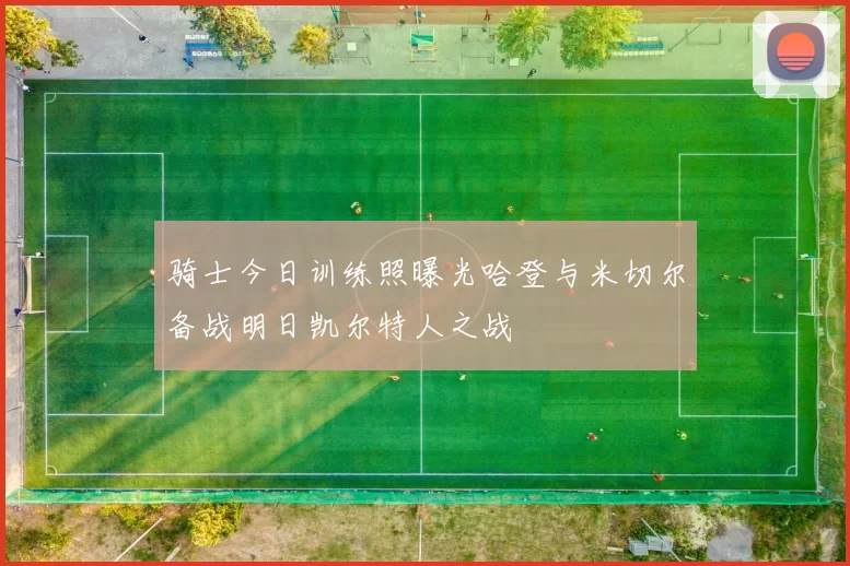骑士今日训练照曝光哈登与米切尔备战明日凯尔特人之战