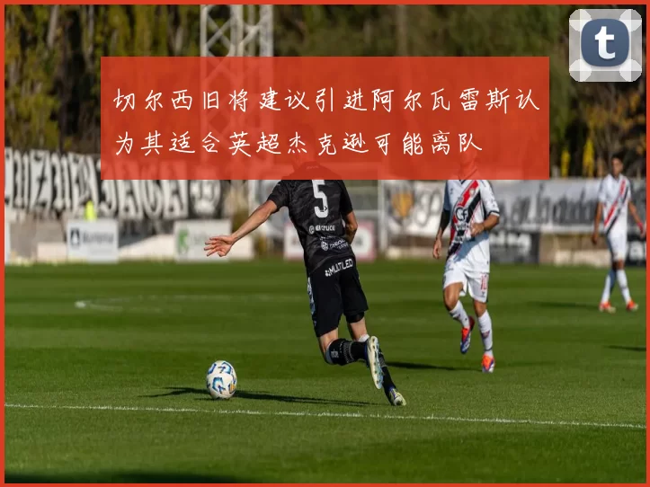 切尔西旧将建议引进阿尔瓦雷斯认为其适合英超杰克逊可能离队