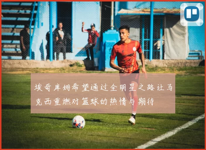 埃奇库姆希望通过全明星之路让马克西重燃对篮球的热情与期待