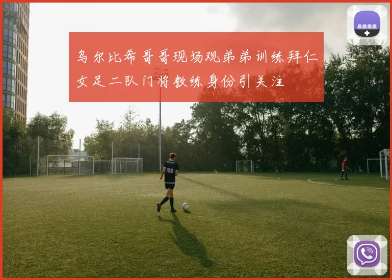 乌尔比希哥哥现场观弟弟训练拜仁女足二队门将教练身份引关注