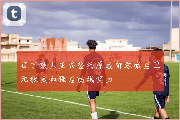 辽宁铁人正式签约原成都蓉城后卫元敏诚加强后防线实力
