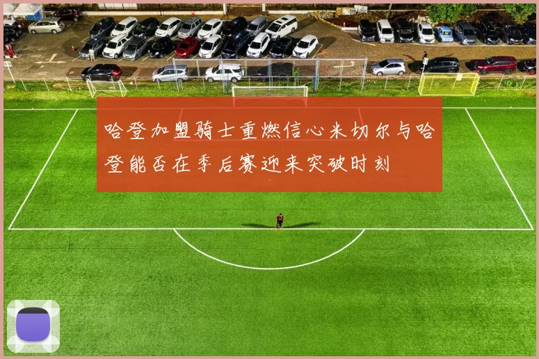 哈登加盟骑士重燃信心米切尔与哈登能否在季后赛迎来突破时刻