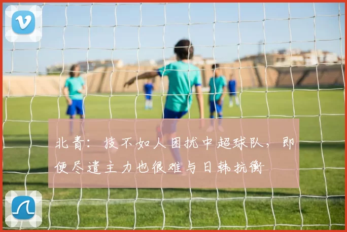 北青：技不如人困扰中超球队，即便尽遣主力也很难与日韩抗衡